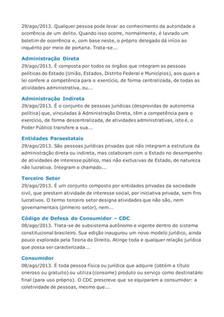29/ago/2013. Qualquer pessoa pode levar ao conhecimento da autoridade a
ocorrência de um delito. Quando isso ocorre, normalmente, é lavrado um
boletim de ocorrência e, com base neste, o próprio delegado dá início ao
inquérito por meio de portaria. Trata-se...
Administração Direta
29/ago/2013. É composta por todos os órgãos que integram as pessoas
políticas do Estado (União, Estados, Distrito Federal e Municípios), aos quais a
lei confere a competência para o exercício, de forma centralizada, de todas as
atividades administrativa, ou...
Administração Indireta
29/ago/2013. É o conjunto de pessoas jurídicas (desprovidas de autonomia
política) que, vinculadas à Administração Direta, têm a competência para o
exercício, de forma descentralizada, de atividades administrativas, isto é, o
Poder Público transfere a sua...
Entidades Paraestatais
29/ago/2013. São pessoas jurídicas privadas que não integram a estrutura da
administração direta ou indireta, mas colaboram com o Estado no desempenho
de atividades de interesse público, mas não exclusivas de Estado, de natureza
não lucrativa. Integram o chamado...
Terceiro Setor
29/ago/2013. É um conjunto composto por entidades privadas da sociedade
civil, que prestam atividade de interesse social, por iniciativa privada, sem fins
lucrativos. O termo terceiro setor designa atividades que não são, nem
governamentais (primeiro setor), nem...
Código de Defesa do Consumidor – CDC
08/ago/2013. Trata-se de subsistema autônomo e vigente dentro do sistema
constitucional brasileiro. Sua edição inaugurou um novo modelo jurídico, ainda
pouco explorado pela Teoria do Direito. Atinge toda e qualquer relação jurídica
que possa ser caracterizada...
Consumidor
08/ago/2013. É toda pessoa física ou jurídica que adquire (obtém a título
oneroso ou gratuito) ou utiliza (consome) produto ou serviço como destinatário
final (para uso próprio). O CDC prescreve que se equiparam a consumidor: a
coletividade de pessoas, mesmo que...
 