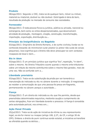 Produto
08/ago/2013. Segundo o CDC, trata-se de qualquer bem, móvel ou imóvel,
material ou imaterial, durável ou não durável. Está ligado à ideia do bem,
resultado da produção no mercado de consumo das sociedades.
Fornecedor
08/ago/2013. É toda pessoa física ou jurídica, pública ou privada, nacional ou
estrangeira, bem como os entes despersonalizados, que desenvolvem
atividade de produção, montagem, criação, construção, transformação,
importação, exportação, distribuição ou...
Princípio da Insignificância ou Bagatela
03/ago/2013. Originário do Direito Romano, e de cunho civilista, funda-se no
conhecido brocardo de minimisnon curat praetor (o pretor não cuida de coisas
pequenas). Isso significa que o Direito não deve preocupar-se com condutas
incapazes de lesar o bem...
Bis in idem
03/ago/2013. É um princípio jurídico que significa "bis", repetição, "in idem",
sobre o mesmo. No Direito Tributário ocorre quando o mesmo ente tributante
cobra um tributo do mesmo contribuinte sobre o mesmo fato gerador, mais de
uma vez. Não se confunde com a...
Liberdade provisória
03/ago/2013. Trata-se da substituição da prisão por ser temerária a
manutenção do indiciado ou réu no cárcere durante a instrução. O magistrado
ao receber a comunicação de que uma pessoa foi presa em flagrante,
permanecendo no cárcere porque a autoridade...
Fiança
03/ago/2013. É um direito do indiciado ou réu que lhe permite, desde que
preenchidos determinados requisitos, mediante caução e cumprimento de
certas obrigações, ficar em liberdade durante o processo. A fiança é concedida
pela autoridade policial, nos crimes em...
Ação Penal Privada
25/jul/2013. Trata-se de ação de iniciativa da vítima ou seu representante
legal, se ela for menor ou incapaz (artigo 100, § 2º, do CP, e artigo 30 do
CPP). Embora o direito de punir continue sendo estatal, a iniciativa se transfere
ao ofendido quando os delitos...
 