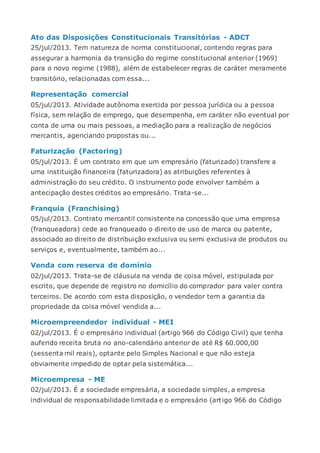 Ato das Disposições Constitucionais Transitórias - ADCT
25/jul/2013. Tem natureza de norma constitucional, contendo regras para
assegurar a harmonia da transição do regime constitucional anterior (1969)
para o novo regime (1988), além de estabelecer regras de caráter meramente
transitório, relacionadas com essa...
Representação comercial
05/jul/2013. Atividade autônoma exercida por pessoa jurídica ou a pessoa
física, sem relação de emprego, que desempenha, em caráter não eventual por
conta de uma ou mais pessoas, a mediação para a realização de negócios
mercantis, agenciando propostas ou...
Faturização (Factoring)
05/jul/2013. É um contrato em que um empresário (faturizado) transfere a
uma instituição financeira (faturizadora) as atribuições referentes à
administração do seu crédito. O instrumento pode envolver também a
antecipação destes créditos ao empresário. Trata-se...
Franquia (Franchising)
05/jul/2013. Contrato mercantil consistente na concessão que uma empresa
(franqueadora) cede ao franqueado o direito de uso de marca ou patente,
associado ao direito de distribuição exclusiva ou semi exclusiva de produtos ou
serviços e, eventualmente, também ao...
Venda com reserva de domínio
02/jul/2013. Trata-se de cláusula na venda de coisa móvel, estipulada por
escrito, que depende de registro no domicílio do comprador para valer contra
terceiros. De acordo com esta disposição, o vendedor tem a garantia da
propriedade da coisa móvel vendida a...
Microempreendedor individual - MEI
02/jul/2013. É o empresário individual (artigo 966 do Código Civil) que tenha
auferido receita bruta no ano-calendário anterior de até R$ 60.000,00
(sessenta mil reais), optante pelo Simples Nacional e que não esteja
obviamente impedido de optar pela sistemática...
Microempresa - ME
02/jul/2013. É a sociedade empresária, a sociedade simples, a empresa
individual de responsabilidade limitada e o empresário (artigo 966 do Código
 