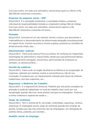 Civil) que aufira, em cada ano-calendário, receita bruta igual ou inferior a R$
360.000,00 (trezentos e sessenta...
Empresa de pequeno porte - EPP
02/jul/2013. É a sociedade empresária, a sociedade simples, a empresa
individual de responsabilidade limitada e o empresário (artigo 966 do Código
Civil) que aufira, em cada ano-calendário, receita bruta superior a R$
360.000,00 (trezentos e sessenta mil reais)...
Protesto
02/jul/2013. Consiste em um ato notarial, formal e solene, que documenta a
inadimplência e o descumprimento de determinada obrigação consubstanciada
em algum título. Incluem-se entre os títulos sujeitos a protesto as certidões de
dívida ativa da União, dos...
Administrador judicial
25/jun/2013. Trata-se de pessoa física ou jurídica, de confiança do magistrado,
encarregada de administrar a massa falida, desde que seja profissional idôneo,
preferencialmente advogado, economista, administrador de empresas ou
contador, ou pessoa jurídica...
Comitê de credores
25/jun/2013. Trata-se de um órgão facultativo na falência e na recuperação de
empresas, cabendo aos credores avaliar a conveniência ou não de sua
instalação. É composto por um representante indicado pela classe de credores
trabalhistas, com dois suplentes, um...
Segurança e Medicina do Trabalho
05/jun/2013. É o segmento do Direito do Trabalho que zela pelas condições de
proteção à saúde do trabalhador no local do trabalho, bem como por sua
recuperação quando não tiver como prestar serviços ao empregador. Portanto,
o termo evidencia o aspecto da saúde e...
Cargo de confiança
05/jun/2013. Tem o sentido de fé, convicção, credulidade, segurança, certeza,
esperança. O empregado exerce cargo de confiança quando tem encargo de
gestão, funções que são mais próximas das do empregador, por delegação de
poderes deste, podendo, por exemplo...
Assédio moral no emprego
 