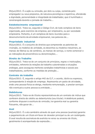 05/jun/2013. É a ação ou omissão, por dolo ou culpa, cometida pelo
empregador ou seus prepostos, de natureza psicológica e repetitiva, ofendendo
a dignidade, personalidade e integridade do trabalhador, que é humilhado e
constrangido durante a jornada de trabalho...
Estabelecimento empresarial
05/jun/2013. Trata-se, segundo o Código Civil, de todo complexo de bens
organizado, para exercício da empresa, por empresário, ou por sociedade
empresária. Portanto, é um complexo de bens reunidos para o
desenvolvimento da atividade empresarial, nas palavras de...
Propriedade industrial
05/jun/2013. É o conjunto de direitos que compreende as patentes de
invenção, os modelos de utilidade, os desenhos ou modelos industriais, as
marcas de fábrica ou de comércio, as marcas de serviço, o nome comercial e
as indicações de proveniência ou denominações...
Direito do Trabalho
05/jun/2013. Trata-se de um conjunto de princípios, regras e instituições,
entidades, referente às relações de trabalho subordinadas e situações
análogas, para asseguras melhores condições trabalhistas e sociais aos
trabalhadores, conforme as medidas de proteção...
Contrato de trabalho
05/jun/2013. É, segundo o artigo 442 da CLT, o acordo, tácito ou expresso,
correspondente à relação de emprego. Representa um pacto de atividade,
onde uma pessoa física se obriga, mediante remuneração, a prestar serviços
não eventuais a outra pessoa ou entidade...
Debêntures
04/jun/2013. Trata-se de títulos representativos de um contrato de mútuo que
conferem direito de crédito ao debenturista (seu titular). A debênture poderá,
conforme dispuser a escritura de emissão, ter garantia real ou garantia
flutuante, não gozar de...
Aval
04/jun/2013. É o ato cambiário através do qual uma pessoa (avalista) garante
o pagamento de um título em favor do devedor principal ou de um coobrigado.
O aval resulta da assinatura do avalista no verso ou anverso do título,
geralmente é acompanhado da expressão...
 