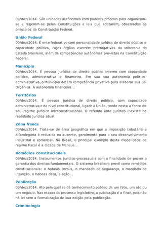 09/dez/2014. São unidades autônomas com poderes próprios para organizam-
se e regerem-se pelas Constituições e leis que adotarem, observados os
princípios da Constituição Federal.
União Federal
09/dez/2014. É ente federativo com personalidade jurídica de direito público e
capacidade política, cujos órgãos exercem prerrogativas da soberania do
Estado brasileiro, além de competências autônomas previstas na Constituição
Federal.
Município
09/dez/2014. É pessoa jurídica de direito público interno com capacidade
política, administrativa e financeira. Em sua sua autonomia político-
administrativa, o Município detém competência privativa para elaborar sua Lei
Orgânica. A autonomia financeira...
Territórios
09/dez/2014. É pessoa jurídica de direito público, com capacidade
administrativa e de nível constitucional, ligado à União, tendo nesta a fonte do
seu regime jurídico infraconstitucional. O referido ente jurídico inexiste na
realidade jurídica atual.
Zona franca
09/dez/2014. Trata-se de área geográfica em que a imposição tributária e
alfandegária é reduzida ou ausente, geralmente para o seu desenvolvimento
industrial e comercial. No Brasil, o principal exemplo desta modalidade de
regime fiscal é a cidade de Manaus...
Remédios constitucionais
09/dez/2014. Instrumentos jurídico-processuais com a finalidade de prover a
garantia dos direitos fundamentais. O sistema brasileiro prevê como remédios
constitucionais: o habeas corpus, o mandado de segurança, o mandado de
injunção, o habeas data, a ação...
Publicação
09/dez/2014. Ato pelo qual se dá conhecimento público de um fato, um ato ou
um negócio. Nas etapas do processo legislativo, a publicação é a final, pois não
há lei sem a formalização de sua edição pela publicação.
Criminologia
 