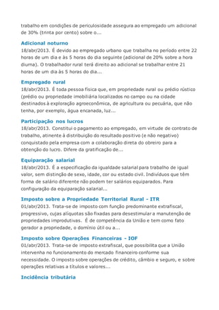 trabalho em condições de periculosidade assegura ao empregado um adicional
de 30% (trinta por cento) sobre o...
Adicional noturno
18/abr/2013. É devido ao empregado urbano que trabalha no período entre 22
horas de um dia e às 5 horas do dia seguinte (adicional de 20% sobre a hora
diurna). O trabalhador rural terá direito ao adicional se trabalhar entre 21
horas de um dia às 5 horas do dia...
Empregado rural
18/abr/2013. É toda pessoa física que, em propriedade rural ou prédio rústico
(prédio ou propriedade imobiliária localizados no campo ou na cidade
destinados à exploração agroeconômica, de agricultura ou pecuária, que não
tenha, por exemplo, água encanada, luz...
Participação nos lucros
18/abr/2013. Constitui o pagamento ao empregado, em virtude de contrato de
trabalho, atinente à distribuição do resultado positivo (e não negativo)
conquistado pela empresa com a colaboração direta do obreiro para a
obtenção do lucro. Difere da gratificação de...
Equiparação salarial
18/abr/2013. É a especificação da igualdade salarial para trabalho de igual
valor, sem distinção de sexo, idade, cor ou estado civil. Indivíduos que têm
forma de salário diferente não podem ter salários equiparados. Para
configuração da equiparação salarial...
Imposto sobre a Propriedade Territorial Rural - ITR
01/abr/2013. Trata-se de imposto com função predominante extrafiscal,
progressivo, cujas alíquotas são fixadas para desestimular a manutenção de
propriedades improdutivas. É de competência da União e tem como fato
gerador a propriedade, o domínio útil ou a...
Imposto sobre Operações Financeiras - IOF
01/abr/2013. Trata-se de imposto extrafiscal, que possibilita que a União
intervenha no funcionamento do mercado financeiro conforme sua
necessidade. O imposto sobre operações de crédito, câmbio e seguro, e sobre
operações relativas a títulos e valores...
Incidência tributária
 