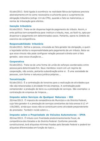 01/abr/2013. Está ligada à ocorrência na realidade fática da hipótese prevista
abstratamente em lei como necessária e suficiente para o surgimento da
obrigação tributária (artigo 114 do CTN), quando o fato se materializa, a
norma de tributação gera efeitos.
Isenção tributária
01/abr/2013. Trata-se de dispensa legal do pagamento do tributo. Assim, o
ente político tem competência para instituir o tributo, mas, ao fazê-lo, opta por
dispensar o pagamento em determinados casos. Portanto, opera no âmbito do
exercício da competência.
Responsabilidade tributária
01/abr/2013. Define a pessoa, vinculada ao fato gerador da obrigação, a quem
o legislador atribui a responsabilidade pelo pagamento de um tributo. Nota-se
que esse vínculo não pode configurar relação pessoal e direta com o fato
gerador, caso essa situação se...
Cooperativa
01/abr/2013. Trata-se de uma forma de união de esforços coordenados entre
pessoa para determinado fim. Seus membros vivem em um regime de
cooperação, não existe, portanto subordinação entre si. É uma sociedade de
pessoas, com forma e natureza jurídica próprias...
Terceirização
01/abr/2013. É a contratação de terceiros para a realização de atividades que
não são relacionadas à atividade fim da empresa. A contratação pode
compreender a produção de bens ou a prestação de serviços. São exemplos: a
contratação de empresa de limpeza...
Imposto sobre Serviços de Qualquer Natureza - ISS
20/mar/2013. É imposto de competência do Município e do Distrito Federal,
cujo fato gerador é a prestação de serviços constantes da lista anexa à LC nº
116/2003, ainda que esses não se constituam como atividade preponderante
do prestador. Também incide sobre o...
Imposto sobre a Propriedade de Veículos Automotores - IPVA
20/mar/2013. É tributo com finalidade predominantemente fiscal, de
competência dos Estados e do Distrito Federal. Conforme previsão
constitucional, terá alíquotas mínimas fixadas pelo Senado Federal e poderá ter
alíquotas diferenciadas em função do tipo e...
 