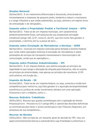 Simples Nacional
20/mar/2013. É um tratamento diferenciado e favorecido, direcionado às
microempresas e empresas de pequeno porte, tendente a reduzir a burocracia
e a carga tributária a que estão submetidas, ou seja, constitui um regime único
de arrecadação e de obrigações...
Imposto sobre a Propriedade Predial e Territorial Urbana – IPTU
06/mar/2013. Trata-se de um imposto municipal, com característica
predominantemente fiscal, sem prejuízo da sua excepcional utilização
extrafiscal (artigo 182, § 4º, inciso II, da CF), que tem como fato gerador a
propriedade, o domínio útil ou a posse de bem...
Imposto sobre Circulação de Mercadorias e Serviços - ICMS
06/mar/2013. Consiste em imposto instituído pelos Estados e Distrito Federal
que incide sobre operações relativas à circulação de mercadorias e sobre
prestações de serviços de transporte interestadual e intermunicipal e de
comunicação, ainda que as operações e...
Imposto sobre Produtos Industrializados - IPI
06/mar/2013. É um imposto federal, que admite exceção ao princípio da
legalidade no que tange a alteração da alíquota pelo Executivo, não se sujeita
ao princípio da anterioridade, mas apenas ao princípio da noventena. O IPI
será seletivo, em função da...
Imposto de Renda - IR
01/mar/2013. Trata-se de um imposto federal, ou seja, somente a União tem
competência para instituí-lo, cujo fato gerador é a aquisição da disponibilidade
econômica ou jurídica de renda (rendimento obtidos com uma aplicação
financeira e com o trabalho, como o...
Recurso Ordinário Trabalhista
25/fev/2013. Recurso que guarda semelhanças com a apelação do Direito
Processual Civil. Previsto na CLT (artigo 895) é cabível das decisões definitivas
ou terminativas das Varas e Juízos (sentenças) e dos Tribunais Regionais, em
processos de sua competência...
Recurso de Revista
25/fev/2013. Não se trata de um reexame geral da decisão do TRT, mas um
apelo eminentemente técnico e extraordinário cuja finalidade é uniformizar a
 