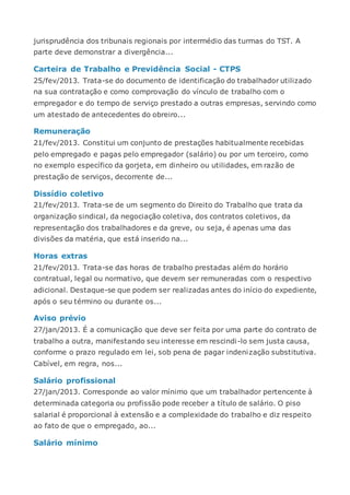 jurisprudência dos tribunais regionais por intermédio das turmas do TST. A
parte deve demonstrar a divergência...
Carteira de Trabalho e Previdência Social - CTPS
25/fev/2013. Trata-se do documento de identificação do trabalhador utilizado
na sua contratação e como comprovação do vínculo de trabalho com o
empregador e do tempo de serviço prestado a outras empresas, servindo como
um atestado de antecedentes do obreiro...
Remuneração
21/fev/2013. Constitui um conjunto de prestações habitualmente recebidas
pelo empregado e pagas pelo empregador (salário) ou por um terceiro, como
no exemplo específico da gorjeta, em dinheiro ou utilidades, em razão de
prestação de serviços, decorrente de...
Dissídio coletivo
21/fev/2013. Trata-se de um segmento do Direito do Trabalho que trata da
organização sindical, da negociação coletiva, dos contratos coletivos, da
representação dos trabalhadores e da greve, ou seja, é apenas uma das
divisões da matéria, que está inserido na...
Horas extras
21/fev/2013. Trata-se das horas de trabalho prestadas além do horário
contratual, legal ou normativo, que devem ser remuneradas com o respectivo
adicional. Destaque-se que podem ser realizadas antes do início do expediente,
após o seu término ou durante os...
Aviso prévio
27/jan/2013. É a comunicação que deve ser feita por uma parte do contrato de
trabalho a outra, manifestando seu interesse em rescindi-lo sem justa causa,
conforme o prazo regulado em lei, sob pena de pagar indenização substitutiva.
Cabível, em regra, nos...
Salário profissional
27/jan/2013. Corresponde ao valor mínimo que um trabalhador pertencente à
determinada categoria ou profissão pode receber a título de salário. O piso
salarial é proporcional à extensão e a complexidade do trabalho e diz respeito
ao fato de que o empregado, ao...
Salário mínimo
 