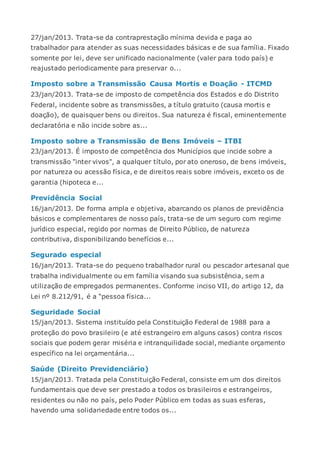 27/jan/2013. Trata-se da contraprestação mínima devida e paga ao
trabalhador para atender as suas necessidades básicas e de sua família. Fixado
somente por lei, deve ser unificado nacionalmente (valer para todo país) e
reajustado periodicamente para preservar o...
Imposto sobre a Transmissão Causa Mortis e Doação - ITCMD
23/jan/2013. Trata-se de imposto de competência dos Estados e do Distrito
Federal, incidente sobre as transmissões, a título gratuito (causa mortis e
doação), de quaisquer bens ou direitos. Sua natureza é fiscal, eminentemente
declaratória e não incide sobre as...
Imposto sobre a Transmissão de Bens Imóveis – ITBI
23/jan/2013. É imposto de competência dos Municípios que incide sobre a
transmissão "inter vivos", a qualquer título, por ato oneroso, de bens imóveis,
por natureza ou acessão física, e de direitos reais sobre imóveis, exceto os de
garantia (hipoteca e...
Previdência Social
16/jan/2013. De forma ampla e objetiva, abarcando os planos de previdência
básicos e complementares de nosso país, trata-se de um seguro com regime
jurídico especial, regido por normas de Direito Público, de natureza
contributiva, disponibilizando benefícios e...
Segurado especial
16/jan/2013. Trata-se do pequeno trabalhador rural ou pescador artesanal que
trabalha individualmente ou em família visando sua subsistência, sem a
utilização de empregados permanentes. Conforme inciso VII, do artigo 12, da
Lei nº 8.212/91, é a “pessoa física...
Seguridade Social
15/jan/2013. Sistema instituído pela Constituição Federal de 1988 para a
proteção do povo brasileiro (e até estrangeiro em alguns casos) contra riscos
sociais que podem gerar miséria e intranquilidade social, mediante orçamento
específico na lei orçamentária...
Saúde (Direito Previdenciário)
15/jan/2013. Tratada pela Constituição Federal, consiste em um dos direitos
fundamentais que deve ser prestado a todos os brasileiros e estrangeiros,
residentes ou não no país, pelo Poder Público em todas as suas esferas,
havendo uma solidariedade entre todos os...
 
