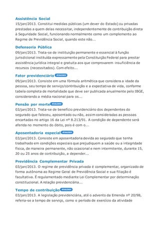 Assistência Social
15/jan/2013. Constitui medidas públicas (um dever do Estado) ou privadas
prestadas a quem delas necessitar, independentemente de contribuição direta
à Seguridade Social, funcionando normalmente como um complemento ao
Regime de Previdência Social, quando este não...
Defensoria Pública
09/jan/2013. Trata-se de instituição permanente e essencial à função
jurisdicional instituída expressamente pela Constituição Federal para prestar
assistência jurídica integral e gratuita aos que comprovarem insuficiência de
recursos (necessitados). Com efeito...
Fator previdenciário
09/jan/2013. Consiste em uma fórmula aritmética que considera a idade da
pessoa, seu tempo de serviço/contribuição e a expectativa de vida, conforme
tabela completa de mortalidade que deve ser publicada anualmente pelo IBGE,
considerando a média nacional para os...
Pensão por morte
03/jan/2013. Trata-se de benefício previdenciário dos dependentes do
segurado que faleceu, aposentado ou não, assim consideradas as pessoas
encartadas no artigo 16 da Lei nº 8.213/91. A condição de dependente será
aferida no momento do óbito, pois é com o...
Aposentadoria especial
03/jan/2013. Consiste em aposentadoria devida ao segurado que tenha
trabalhado em condições especiais que prejudiquem a saúde ou a integridade
física, de maneira permanente, não ocasional e nem intermitente, durante 15,
20 ou 25 anos de contribuição, a depender...
Previdência Complementar Privada
03/jan/2013. O regime de previdência privada é complementar, organizado de
forma autônoma ao Regime Geral de Previdência Social e sua filiação é
facultativa. É regulamentado mediante Lei Complementar por determinação
constitucional. A relação previdenciária...
Tempo de contribuição
03/jan/2013. A legislação previdenciária, até o advento da Emenda nº 20/98,
referia-se a tempo de serviço, como o período de exercício da atividade
 