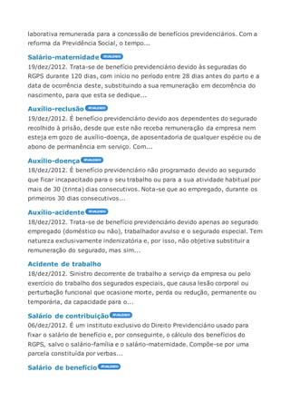 laborativa remunerada para a concessão de benefícios previdenciários. Com a
reforma da Previdência Social, o tempo...
Salário-maternidade
19/dez/2012. Trata-se de benefício previdenciário devido às seguradas do
RGPS durante 120 dias, com início no período entre 28 dias antes do parto e a
data de ocorrência deste, substituindo a sua remuneração em decorrência do
nascimento, para que esta se dedique...
Auxílio-reclusão
19/dez/2012. É benefício previdenciário devido aos dependentes do segurado
recolhido à prisão, desde que este não receba remuneração da empresa nem
esteja em gozo de auxílio-doença, de aposentadoria de qualquer espécie ou de
abono de permanência em serviço. Com...
Auxílio-doença
18/dez/2012. É benefício previdenciário não programado devido ao segurado
que ficar incapacitado para o seu trabalho ou para a sua atividade habitual por
mais de 30 (trinta) dias consecutivos. Nota-se que ao empregado, durante os
primeiros 30 dias consecutivos...
Auxílio-acidente
18/dez/2012. Trata-se de benefício previdenciário devido apenas ao segurado
empregado (doméstico ou não), trabalhador avulso e o segurado especial. Tem
natureza exclusivamente indenizatória e, por isso, não objetiva substituir a
remuneração do segurado, mas sim...
Acidente de trabalho
18/dez/2012. Sinistro decorrente de trabalho a serviço da empresa ou pelo
exercício do trabalho dos segurados especiais, que causa lesão corporal ou
perturbação funcional que ocasione morte, perda ou redução, permanente ou
temporária, da capacidade para o...
Salário de contribuição
06/dez/2012. É um instituto exclusivo do Direito Previdenciário usado para
fixar o salário de benefício e, por conseguinte, o cálculo dos benefícios do
RGPS, salvo o salário-família e o salário-maternidade. Compõe-se por uma
parcela constituída por verbas...
Salário de benefício
 