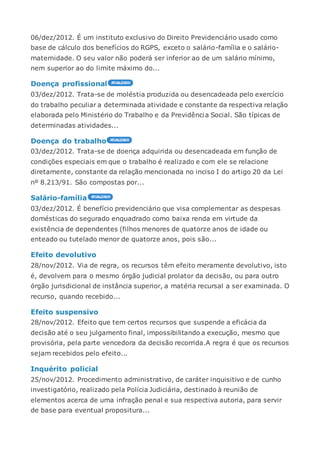 06/dez/2012. É um instituto exclusivo do Direito Previdenciário usado como
base de cálculo dos benefícios do RGPS, exceto o salário-família e o salário-
maternidade. O seu valor não poderá ser inferior ao de um salário mínimo,
nem superior ao do limite máximo do...
Doença profissional
03/dez/2012. Trata-se de moléstia produzida ou desencadeada pelo exercício
do trabalho peculiar a determinada atividade e constante da respectiva relação
elaborada pelo Ministério do Trabalho e da Previdência Social. São típicas de
determinadas atividades...
Doença do trabalho
03/dez/2012. Trata-se de doença adquirida ou desencadeada em função de
condições especiais em que o trabalho é realizado e com ele se relacione
diretamente, constante da relação mencionada no inciso I do artigo 20 da Lei
nº 8.213/91. São compostas por...
Salário-família
03/dez/2012. É benefício previdenciário que visa complementar as despesas
domésticas do segurado enquadrado como baixa renda em virtude da
existência de dependentes (filhos menores de quatorze anos de idade ou
enteado ou tutelado menor de quatorze anos, pois são...
Efeito devolutivo
28/nov/2012. Via de regra, os recursos têm efeito meramente devolutivo, isto
é, devolvem para o mesmo órgão judicial prolator da decisão, ou para outro
órgão jurisdicional de instância superior, a matéria recursal a ser examinada. O
recurso, quando recebido...
Efeito suspensivo
28/nov/2012. Efeito que tem certos recursos que suspende a eficácia da
decisão até o seu julgamento final, impossibilitando a execução, mesmo que
provisória, pela parte vencedora da decisão recorrida.A regra é que os recursos
sejam recebidos pelo efeito...
Inquérito policial
25/nov/2012. Procedimento administrativo, de caráter inquisitivo e de cunho
investigatório, realizado pela Polícia Judiciária, destinado à reunião de
elementos acerca de uma infração penal e sua respectiva autoria, para servir
de base para eventual propositura...
 