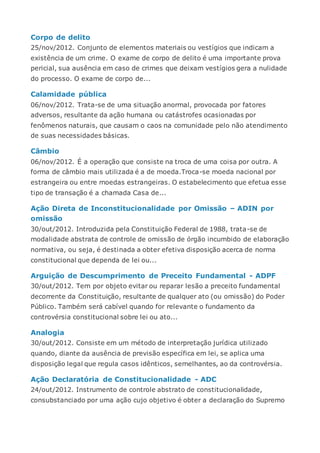 Corpo de delito
25/nov/2012. Conjunto de elementos materiais ou vestígios que indicam a
existência de um crime. O exame de corpo de delito é uma importante prova
pericial, sua ausência em caso de crimes que deixam vestígios gera a nulidade
do processo. O exame de corpo de...
Calamidade pública
06/nov/2012. Trata-se de uma situação anormal, provocada por fatores
adversos, resultante da ação humana ou catástrofes ocasionadas por
fenômenos naturais, que causam o caos na comunidade pelo não atendimento
de suas necessidades básicas.
Câmbio
06/nov/2012. É a operação que consiste na troca de uma coisa por outra. A
forma de câmbio mais utilizada é a de moeda.Troca-se moeda nacional por
estrangeira ou entre moedas estrangeiras. O estabelecimento que efetua esse
tipo de transação é a chamada Casa de...
Ação Direta de Inconstitucionalidade por Omissão – ADIN por
omissão
30/out/2012. Introduzida pela Constituição Federal de 1988, trata-se de
modalidade abstrata de controle de omissão de órgão incumbido de elaboração
normativa, ou seja, é destinada a obter efetiva disposição acerca de norma
constitucional que dependa de lei ou...
Arguição de Descumprimento de Preceito Fundamental - ADPF
30/out/2012. Tem por objeto evitar ou reparar lesão a preceito fundamental
decorrente da Constituição, resultante de qualquer ato (ou omissão) do Poder
Público. Também será cabível quando for relevante o fundamento da
controvérsia constitucional sobre lei ou ato...
Analogia
30/out/2012. Consiste em um método de interpretação jurídica utilizado
quando, diante da ausência de previsão específica em lei, se aplica uma
disposição legal que regula casos idênticos, semelhantes, ao da controvérsia.
Ação Declaratória de Constitucionalidade - ADC
24/out/2012. Instrumento de controle abstrato de constitucionalidade,
consubstanciado por uma ação cujo objetivo é obter a declaração do Supremo
 