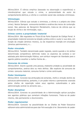 09/nov/2014. É ciência empírica (baseada na observação e experiência) e
interdisciplinar que estuda o crime, a personalidade do autor do
comportamento delitivo, a vítima e o controle social das condutas criminosas.
Vitimologia
09/nov/2014. Ciência que estuda o criminoso, a vítima e o próprio ato (fato
crime). Nestor Sampaio acrescenta também a análise dos meios de contenção
social. Nas palavras de Benjamim Mendelsohn, trata-se da ciência que se
ocupa da vítima e da vitimização, cujo...
Crimes contra a propriedade imaterial
09/nov/2014. São regulados no Título III da Parte Especial do Código Penal. A
propriedade imaterial consiste na relação jurídica entre o autor e sua obra, em
função da criação (direitos morais), ou da respectiva inserção em circulação
(direitos patrimoniais), e...
Poder vinculado
09/nov/2014. Também denominado poder regrado, ocorre quando a lei atribui
determinada competência definindo todos os aspectos da conduta a ser
adotada pela Adminsitração Pública, sem atribuir margem de liberdade para o
agente público escolher a melhor forma de...
Concurso de crimes
09/nov/2014. Ocorre quando uma pessoa, mediante unidade ou pluralidade de
comportamentos, pratica dois ou mais delitos. São espécies de concurso de
crimes: concurso material, concurso formal e crime continuado.
Poder hierárquico
09/nov/2014. Consiste nas atribuições de comando, chefia e direção dentro da
estrutura administrativa, portanto, é um poder interno e permanente exercido
pelos chefes de repartição sobre seus agentes subordinados e pela
administração central no atinente aos...
Poder disciplinar
09/nov/2014. Consiste na possibilidade de a Administração aplicar punições
aos agentes públicos que cometam infrações funcionais. Trata-se de poder
interno, não permanente e discricionário.
Poder regulamentar
09/nov/2014. Consiste na possibilidade de os Chefes do Poder Executivo
editarem atos administrativos para dar fiel execução à lei. Decorrente do poder
 