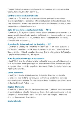 Tribunal Federal da constitucionalidade de determinada lei ou ato normativo
federal. Portanto, transfere ao STF a...
Controle de constitucionalidade
23/out/2012. É a verificação da compatibilidade que deve haver entre a
Constituição Federal e as normas infraconstitucionais a ela subordinadas (leis e
atos normativos). Para haver controle de constitucionalidade, são dois os seus
pressupostos: existência de uma...
Ação Direta de Inconstitucionalidade – ADIN
23/out/2012. É a ação inserida no âmbito do controle abstrato de normas, que
tem como objetivo defender a ordem jurídica através da apreciação, na esfera
federal, da constitucionalidade, em tese, de lei ou ato normativo federal ou
estadual, ante as regras e...
Organização Internacional do Trabalho – OIT
15/out/2012. Criada pelo Tratado de Paz de Versalhes em 1919, sua sede é
em Genebra, podendo filiar-se todos os países membros da Organização das
Nações Unidas – ONU. É o órgão máximo do Direito Internacional do Trabalho.
Composta basicamente por três órgãos...
Homologação de sentença estrangeira
15/out/2012. Visa dar eficácia jurídica no Brasil à sentença proferida em outro
país. Trata-se de mera apreciação dos requisitos internos e externos exigidos
pelo artigo 15 da Lei de Introdução às Normas do Direito Brasileiro (requisitos
internos: haver sido...
Zonas eleitorais
02/out/2012. Região geograficamente delimitada dentro de um Estado,
gerenciadas pelo Cartório Eleitoral, que centraliza e coordena os eleitores
domiciliados na localidade. É a sede de atuação do Juiz Eleitoral e do Promotor
de Justiça Eleitoral. Podem ser...
Seções Eleitorais
02/out/2012. São as divisões das Zonas Eleitorais. O eleitor é inscrito em uma
determinada Zona e Seção Eleitoral. As Seções Eleitorais constituem a sede de
atuação das mesas receptoras de voto e os locais de votação. Cada Seção
deve ter duas cabinas de votação...
Nacionalidade
 