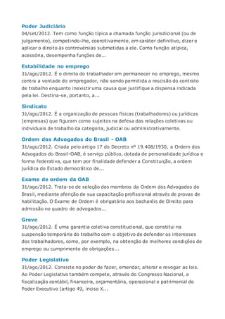 Poder Judiciário
04/set/2012. Tem como função típica a chamada função jurisdicional (ou de
julgamento), competindo-lhe, coercitivamente, em caráter definitivo, dizer e
aplicar o direito às controvérsias submetidas a ele. Como função atípica,
acessória, desempenha funções de...
Estabilidade no emprego
31/ago/2012. É o direito do trabalhador em permanecer no emprego, mesmo
contra a vontade do empregador, não sendo permitida a rescisão do contrato
de trabalho enquanto inexistir uma causa que justifique a dispensa indicada
pela lei. Destina-se, portanto, a...
Sindicato
31/ago/2012. É a organização de pessoas físicas (trabalhadores) ou jurídicas
(empresas) que figuram como sujeitos na defesa das relações coletivas ou
individuais de trabalho da categoria, judicial ou administrativamente.
Ordem dos Advogados do Brasil - OAB
31/ago/2012. Criada pelo artigo 17 do Decreto nº 19.408/1930, a Ordem dos
Advogados do Brasil-OAB, é serviço público, dotada de personalidade jurídica e
forma federativa, que tem por finalidade defender a Constituição, a ordem
jurídica do Estado democrático de...
Exame de ordem da OAB
31/ago/2012. Trata-se de seleção dos membros da Ordem dos Advogados do
Brasil, mediante aferição de sua capacitação profissional através de provas de
habilitação. O Exame de Ordem é obrigatório aos bacharéis de Direito para
admissão no quadro de advogados...
Greve
31/ago/2012. É uma garantia coletiva constitucional, que constitui na
suspensão temporária do trabalho com o objetivo de defender os interesses
dos trabalhadores, como, por exemplo, na obtenção de melhores condições de
emprego ou cumprimento de obrigações...
Poder Legislativo
31/ago/2012. Consiste no poder de fazer, emendar, alterar e revogar as leis.
Ao Poder Legislativo também compete, através do Congresso Nacional, a
fiscalização contábil, financeira, orçamentária, operacional e patrimonial do
Poder Executivo (artigo 49, inciso X...
 