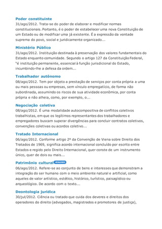 Poder constituinte
31/ago/2012. Trata-se do poder de elaborar e modificar normas
constitucionais. Portanto, é o poder de estabelecer uma nova Constituição de
um Estado ou de modificar uma já existente. É a expressão da vontade
suprema do povo, social e juridicamente organizado...
Ministério Público
31/ago/2012. Instituição destinada à preservação dos valores fundamentais do
Estado enquanto comunidade. Segundo o artigo 127 da Constituição Federal,
“é instituição permanente, essencial à função jurisdicional do Estado,
incumbindo-lhe a defesa da ordem...
Trabalhador autônomo
08/ago/2012. Tem por objeto a prestação de serviços por conta própria a uma
ou mais pessoas ou empresas, sem vínculo empregatício, de forma não
subordinada, assumindo os riscos de sua atividade econômica, por conta
própria e não alheia, como, por exemplo, o...
Negociação coletiva
08/ago/2012. É uma modalidade autocompositiva de conflitos coletivos
trabalhistas, em que os legítimos representantes dos trabalhadores e
empregadores buscam superar divergências para concluir contratos coletivos,
convenções coletivas ou acordos coletivo...
Tratado Internacional
06/ago/2012. Conforme artigo 2º da Convenção de Viena sobre Direito dos
Tratados de 1969, significa acordo internacional concluído por escrito entre
Estados e regido pelo Direito Internacional, quer conste de um instrumento
único, quer de dois ou mais...
Patrimônio cultural
06/ago/2012. Refere-se ao conjunto de bens e interesses que demonstram a
integração do ser humano com o meio ambiente natural e artificial, como
aqueles de valor artístico, estético, histórico, turístico, paisagístico ou
arqueológico. De acordo com o texto...
Deontologia jurídica
30/jul/2012. Ciência ou tratado que cuida dos deveres e direitos dos
operadores do direito (advogados, magistrados e promotores de justiça),
 