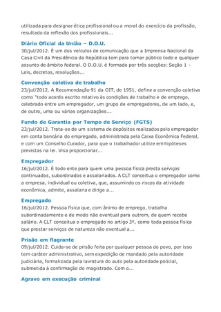 utilizada para designar ética profissional ou a moral do exercício da profissão,
resultado da reflexão dos profissionais...
Diário Oficial da União – D.O.U.
30/jul/2012. É um dos veículos de comunicação que a Imprensa Nacional da
Casa Civil da Presidência da República tem para tornar público todo e qualquer
assunto de âmbito federal. O D.O.U. é formado por três secções: Seção 1 -
Leis, decretos, resoluções...
Convenção coletiva de trabalho
23/jul/2012. A Recomendação 91 da OIT, de 1951, define a convenção coletiva
como “todo acordo escrito relativo às condições de trabalho e de emprego,
celebrado entre um empregador, um grupo de empregadores, de um lado, e,
de outro, uma ou várias organizações...
Fundo de Garantia por Tempo de Serviço (FGTS)
23/jul/2012. Trata-se de um sistema de depósitos realizados pelo empregador
em conta bancária do empregado, administrada pela Caixa Econômica Federal,
e com um Conselho Curador, para que o trabalhador utilize em hipóteses
previstas na lei. Visa proporcionar...
Empregador
16/jul/2012. É todo ente para quem uma pessoa física presta serviços
continuados, subordinados e assalariados. A CLT conceitua o empregador como
a empresa, individual ou coletiva, que, assumindo os riscos da atividade
econômica, admite, assalaria e dirige a...
Empregado
16/jul/2012. Pessoa física que, com ânimo de emprego, trabalha
subordinadamente e de modo não eventual para outrem, de quem recebe
salário. A CLT conceitua o empregado no artigo 3º, como toda pessoa física
que prestar serviços de natureza não eventual a...
Prisão em flagrante
09/jul/2012. Cuida-se de prisão feita por qualquer pessoa do povo, por isso
tem caráter administrativo, sem expedição de mandado pela autoridade
judiciária, formalizada pela lavratura do auto pela autoridade policial,
submetida à confirmação do magistrado. Com o...
Agravo em execução criminal
 
