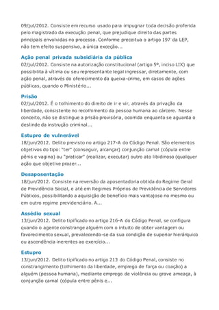 09/jul/2012. Consiste em recurso usado para impugnar toda decisão proferida
pelo magistrado da execução penal, que prejudique direito das partes
principais envolvidas no processo. Conforme preceitua o artigo 197 da LEP,
não tem efeito suspensivo, a única exceção...
Ação penal privada subsidiária da pública
02/jul/2012. Consiste na autorização constitucional (artigo 5º, inciso LIX) que
possibilita à vítima ou seu representante legal ingressar, diretamente, com
ação penal, através do oferecimento da queixa-crime, em casos de ações
públicas, quando o Ministério...
Prisão
02/jul/2012. É o tolhimento do direito de ir e vir, através da privação da
liberdade, consistente no recolhimento da pessoa humana ao cárcere. Nesse
conceito, não se distingue a prisão provisória, ocorrida enquanto se aguarda o
deslinde da instrução criminal...
Estupro de vulnerável
18/jun/2012. Delito previsto no artigo 217-A do Código Penal. São elementos
objetivos do tipo: “ter” (conseguir, alcançar) conjunção carnal (cópula entre
pênis e vagina) ou “praticar” (realizar, executar) outro ato libidinoso (qualquer
ação que objetive prazer...
Desaposentação
18/jun/2012. Consiste na reversão da aposentadoria obtida do Regime Geral
de Previdência Social, e até em Regimes Próprios de Previdência de Servidores
Públicos, possibilitando a aquisição de benefício mais vantajoso no mesmo ou
em outro regime previdenciário. A...
Assédio sexual
13/jun/2012. Delito tipificado no artigo 216-A do Código Penal, se configura
quando o agente constrange alguém com o intuito de obter vantagem ou
favorecimento sexual, prevalecendo-se da sua condição de superior hierárquico
ou ascendência inerentes ao exercício...
Estupro
13/jun/2012. Delito tipificado no artigo 213 do Código Penal, consiste no
constrangimento (tolhimento da liberdade, emprego de força ou coação) a
alguém (pessoa humana), mediante emprego de violência ou grave ameaça, à
conjunção carnal (cópula entre pênis e...
 