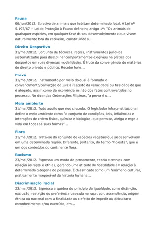 Fauna
06/jun/2012. Coletivo de animais que habitam determinado local. A Lei nº
5.197/67 – Lei de Proteção à Fauna define no artigo 1º: “Os animais de
quaisquer espécies, em qualquer fase do seu desenvolvimento e que vivem
naturalmente fora do cativeiro, constituindo a...
Direito Desportivo
31/mai/2012. Conjunto de técnicas, regras, instrumentos jurídicos
sistematizados para disciplinar comportamentos exigíveis na prática dos
desportos em suas diversas modalidades. É fruto da convergência de matérias
de direito privado e público. Recebe forte...
Prova
31/mai/2012. Instrumento por meio do qual é formado o
convencimento/convicção do juiz a respeito da veracidade ou falsidade do que
é alegado, assim como da ocorrência ou não dos fatos controvertidos no
processo. No dizer das Ordenações Filipinas, “a prova é o...
Meio ambiente
31/mai/2012. Tudo aquilo que nos circunda. O legislador infraconstitucional
define o meio ambiente como “o conjunto de condições, leis, influências e
interações de ordem física, química e biológica, que permite, abriga e rege a
vida em todas as suas formas”...
Flora
31/mai/2012. Trata-se do conjunto de espécies vegetais que se desenvolvem
em uma determinada região. Diferente, portanto, do termo “floresta”, que é
um dos conteúdos do continente flora.
Racismo
23/mai/2012. Expressa um modo de pensamento, teoria e crenças com
relação às raças e etnias, gerando uma atitude de hostilidade em relação à
determinada categoria de pessoas. É classificado como um fenômeno cultural,
praticamente inseparável da história humana...
Discriminação racial
23/mai/2012. Expressa a quebra do princípio da igualdade, como distinção,
exclusão, restrição ou preferência baseada na raça, cor, ascendência, origem
étnica ou nacional com a finalidade ou o efeito de impedir ou dificultar o
reconhecimento e/ou exercício, em...
 