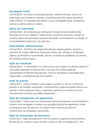 Sonegação Fiscal
23/mai/2012. Consiste na ocultação dolosa, mediante fraude, astúcia ou
habilidade, que impede ou retarda o reconhecimento de tributo devido ao
Poder Público. O legislador não define o que é sonegação fiscal, entretanto,
tipifica os delitos contra a ordem...
Abuso de autoridade
23/mai/2012. As condutas que configuram o abuso de autoridade estão
descritas na Lei nº 4.898/65. Sendo assim, conforme preceitua o artigo 3º,
constitui abuso de autoridade qualquer atentado: à liberdade de locomoção; à
inviolabilidade do domicílio; ao sigilo da...
Improbidade administrativa
23/mai/2012. Constitui ato ilegal praticado por agente público, durante o
exercício de função pública ou decorrente desta, que infringe a moralidade
pública, afrontando a honestidade, boa-fé, o respeito à igualdade, às normas
de condutas aceitas pelos...
Ação de interdição
02/mar/2011. A interdição é um instituto que teve origem no direito romano. É
uma ação intentada no âmbito cível e tem por fim a declaração da
incapacidade de determinada pessoa. Uma vez decretada a interdição pelo
magistrado, o interditado não mais poderá...
Ação de guarda
23/fev/2011. Como o próprio nome sugere, guarda é o ato ou o efeito de
guardar e de também resguardar. Juridicamente a ação de guarda refere-se a
guardar o filho enquanto menor, mantendo vigilância no exercício de sua
custodia.Deverá ainda o guardião representar...
Ação de consignação em pagamento
22/fev/2011. Trata-se de um instrumento jurídico-processual, cuja finalidade é
cumprir uma obrigação e receber sua quitação através do pagamento. Pode
ser proposta pelo devedor ou um terceiro com interesse jurídico no
cumprimento da obrigação, que deverá...
Ação de exoneração de alimentos
21/fev/2011. Ação ajuizada com o fim de cessar o pagamento de alimentos
devido por lei. Institui, nesse sentido, o artigo 1.699, do Código Civil: “Se,
 