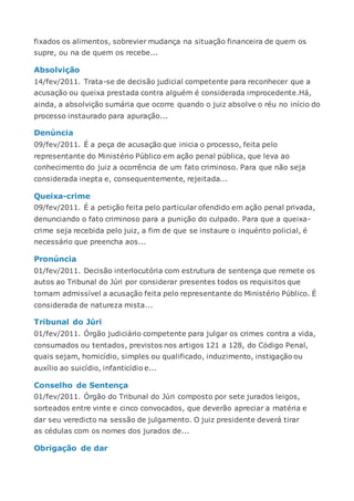 fixados os alimentos, sobrevier mudança na situação financeira de quem os
supre, ou na de quem os recebe...
Absolvição
14/fev/2011. Trata-se de decisão judicial competente para reconhecer que a
acusação ou queixa prestada contra alguém é considerada improcedente.Há,
ainda, a absolvição sumária que ocorre quando o juiz absolve o réu no início do
processo instaurado para apuração...
Denúncia
09/fev/2011. É a peça de acusação que inicia o processo, feita pelo
representante do Ministério Público em ação penal pública, que leva ao
conhecimento do juiz a ocorrência de um fato criminoso. Para que não seja
considerada inepta e, consequentemente, rejeitada...
Queixa-crime
09/fev/2011. É a petição feita pelo particular ofendido em ação penal privada,
denunciando o fato criminoso para a punição do culpado. Para que a queixa-
crime seja recebida pelo juiz, a fim de que se instaure o inquérito policial, é
necessário que preencha aos...
Pronúncia
01/fev/2011. Decisão interlocutória com estrutura de sentença que remete os
autos ao Tribunal do Júri por considerar presentes todos os requisitos que
tornam admissível a acusação feita pelo representante do Ministério Público. É
considerada de natureza mista...
Tribunal do Júri
01/fev/2011. Órgão judiciário competente para julgar os crimes contra a vida,
consumados ou tentados, previstos nos artigos 121 a 128, do Código Penal,
quais sejam, homicídio, simples ou qualificado, induzimento, instigação ou
auxílio ao suicídio, infanticídio e...
Conselho de Sentença
01/fev/2011. Órgão do Tribunal do Júri composto por sete jurados leigos,
sorteados entre vinte e cinco convocados, que deverão apreciar a matéria e
dar seu veredicto na sessão de julgamento. O juiz presidente deverá tirar
as cédulas com os nomes dos jurados de...
Obrigação de dar
 