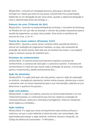 09/jan/2011. Consiste em obrigação positiva, pela qual o devedor deve
entregar um objeto que está na sua posse, transferindo-lhe a propriedade.
Subdivide-se em obrigação de dar coisa certa, quando o objeto da obrigação é
certo e determinado antes da entrega, e...
Estouro de urna (Tribunal do Júri)
06/jan/2011. Consiste na impossibilidade de se formar o Conselho de Sentença
no Plenário do Júri por não se alcançar o número de jurados necessários para a
sessão de julgamento, ou seja, sete jurados. Para evitar a ocorrência do
estouro de urna, a Lei nº...
Teoria da causa madura (Processo Civil)
06/jan/2011. Quando a causa versar somente sobre questão de direito e
estiver em condições de julgamento imediato, ou seja, não necessitar de
produção de outras provas além das que já constam nos autos, o juiz poderá
julgar o meritum causae de imediato sem...
Processo de conhecimento
22/dez/2010. O sistema processual brasileiro engloba o processo de
conhecimento, o processo de execução e o processo cautelar. O processo de
conhecimento é a fase em que ocorre toda a produção de provas, a oitiva das
partes e testemunhas, dando conhecimento dos...
Ação de alimentos
22/dez/2010. É a ação pela qual uma das partes, seja em ação de separação
ou divórcio, anulação de casamento, dentre outras causas, pleiteia que o outro
o provenha com os meios necessários para a sua manutenção, cabendo ao juiz
determinar o quantum lhe parecer...
Ação civil pública
09/dez/2010. A ação civil pública, prevista na Constituição Federal e em leis
infraconstitucionais, é o instrumento que tem por objetivo a proteção de
interesses difusos, coletivos e individuais homogêneos. Pode ser interposta
pelos órgãos ou entidades...
Ação coletiva
09/dez/2010. É a ação que versa principalmente sobre direitos difusos e
coletivos, em que o autor defende a tutela de toda uma comunidade. São
legitimados para propor a ação coletiva, conforme leciona o artigo 82, do
Código de Defesa do Consumidor: "o Ministério...
 