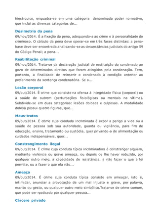 hierárquico, enquadra-se em uma categoria denominada poder normativo,
que inclui as diversas categorias de...
Dosimetria da pena
09/nov/2014. É a fixação da pena, adequando-a ao crime e à personalidade do
criminoso. O cálculo da pena deve operar-se em três fases distintas: a pena-
base deve ser encontrada analisando-se as circunstâncias judiciais do artigo 59
do Código Penal; a pena...
Reabilitação criminal
09/nov/2014. Trata-se da declaração judicial de restituição do condenado ao
gozo de determinados direitos que foram atingidos pela condenação. Tem,
portanto, a finalidade de reinserir o condenado à condição anterior ao
proferimento da sentença condenatória. Se a...
Lesão corporal
09/out/2014. É crime que consiste na ofensa à integridade física (corporal) ou
à saúde de outrem (perturbações fisiológicas ou mentais na vítima).
Subdivide-se em duas categorias: lesões dolosas e culposas. A modalidade
dolosa possui quatro figuras, que...
Maus-tratos
09/out/2014. É crime cuja conduda incriminada é expor a perigo a vida ou a
saúde de pessoa sob sua autoridade, guarda ou vigilância, para fim de
educação, ensino, tratamento ou custódia, quer privando-a de alimentação ou
cuidados indispensáveis, quer...
Constrangimento ilegal
09/out/2014. É crime cuja conduta típica incriminadora é constranger alguém,
mediante violência ou grave ameaça, ou depois de lhe haver reduzido, por
qualquer outro meio, a capacidade de resistência, a não fazer o que a lei
permite, ou a fazer o que ela não...
Ameaça
09/out/2014. É crime cuja conduta típica consiste em ameaçar, isto é,
intimidar, anunciar a provocação de um mal injusto e grave, por palavra,
escrito ou gesto, ou qualquer outro meio simbólico.Trata-se de crime comum,
que pode ser rpaticado por qualquer pessoa...
Cárcere privado
 