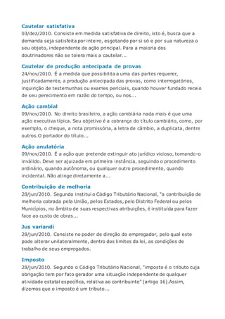 Cautelar satisfativa
03/dez/2010. Consiste em medida satisfativa de direito, isto é, busca que a
demanda seja satisfeita por inteiro, esgotando por si só e por sua natureza o
seu objeto, independente de ação principal. Para a maioria dos
doutrinadores não se tolera mais a cautelar...
Cautelar de produção antecipada de provas
24/nov/2010. É a medida que possibilita a uma das partes requerer,
justificadamente, a produção antecipada das provas, como interrogatórios,
inquirição de testemunhas ou exames periciais, quando houver fundado receio
de seu perecimento em razão do tempo, ou nos...
Ação cambial
09/nov/2010. No direito brasileiro, a ação cambiária nada mais é que uma
ação executiva típica. Seu objetivo é a cobrança do título cambiário, como, por
exemplo, o cheque, a nota promissória, a letra de câmbio, a duplicata, dentre
outros.O portador do título...
Ação anulatória
09/nov/2010. É a ação que pretende extinguir ato jurídico vicioso, tornando-o
inválido. Deve ser ajuizada em primeira instância, seguindo o procedimento
ordinário, quando autônoma, ou qualquer outro procedimento, quando
incidental. Não atinge diretamente a...
Contribuição de melhoria
28/jun/2010. Segundo institui o Código Tributário Nacional, "a contribuição de
melhoria cobrada pela União, pelos Estados, pelo Distrito Federal ou pelos
Municípios, no âmbito de suas respectivas atribuições, é instituída para fazer
face ao custo de obras...
Jus variandi
28/jun/2010. Consiste no poder de direção do empregador, pelo qual este
pode alterar unilateralmente, dentro dos limites da lei, as condições de
trabalho de seus empregados.
Imposto
28/jun/2010. Segundo o Código Tributário Nacional, "imposto é o tributo cuja
obrigação tem por fato gerador uma situação independente de qualquer
atividade estatal específica, relativa ao contribuinte" (artigo 16).Assim,
dizemos que o imposto é um tributo...
 