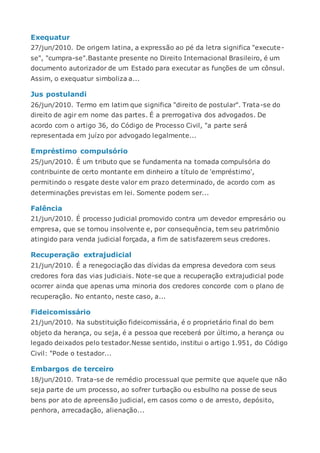 Exequatur
27/jun/2010. De origem latina, a expressão ao pé da letra significa "execute-
se", "cumpra-se".Bastante presente no Direito Internacional Brasileiro, é um
documento autorizador de um Estado para executar as funções de um cônsul.
Assim, o exequatur simboliza a...
Jus postulandi
26/jun/2010. Termo em latim que significa "direito de postular". Trata-se do
direito de agir em nome das partes. É a prerrogativa dos advogados. De
acordo com o artigo 36, do Código de Processo Civil, "a parte será
representada em juízo por advogado legalmente...
Empréstimo compulsório
25/jun/2010. É um tributo que se fundamenta na tomada compulsória do
contribuinte de certo montante em dinheiro a título de 'empréstimo',
permitindo o resgate deste valor em prazo determinado, de acordo com as
determinações previstas em lei. Somente podem ser...
Falência
21/jun/2010. É processo judicial promovido contra um devedor empresário ou
empresa, que se tornou insolvente e, por consequência, tem seu patrimônio
atingido para venda judicial forçada, a fim de satisfazerem seus credores.
Recuperação extrajudicial
21/jun/2010. É a renegociação das dívidas da empresa devedora com seus
credores fora das vias judiciais. Note-se que a recuperação extrajudicial pode
ocorrer ainda que apenas uma minoria dos credores concorde com o plano de
recuperação. No entanto, neste caso, a...
Fideicomissário
21/jun/2010. Na substituição fideicomissária, é o proprietário final do bem
objeto da herança, ou seja, é a pessoa que receberá por último, a herança ou
legado deixados pelo testador.Nesse sentido, institui o artigo 1.951, do Código
Civil: "Pode o testador...
Embargos de terceiro
18/jun/2010. Trata-se de remédio processual que permite que aquele que não
seja parte de um processo, ao sofrer turbação ou esbulho na posse de seus
bens por ato de apreensão judicial, em casos como o de arresto, depósito,
penhora, arrecadação, alienação...
 