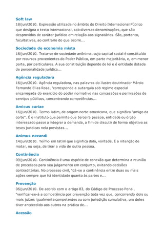 Soft law
18/jun/2010. Expressão utilizada no âmbito do Direito Internacional Público
que designa o texto internacional, sob diversas denominações, que são
desprovidos de caráter jurídico em relação aos signatários. São, portanto,
facultativas, ao contrário do que ocorre...
Sociedade de economia mista
16/jun/2010. Trata-se de sociedade anônima, cujo capital social é constituído
por recursos provenientes do Poder Público, em parte majoritária, e, em menor
parte, por particulares. A sua constituição depende de lei e é entidade dotada
de personalidade jurídica...
Agência reguladora
16/jun/2010. Agência reguladora, nas palavras do ilustre doutrinador Márcio
Fernando Elias Rosa, "corresponde a autarquia sob regime especial
encarregada do exercício do poder normativo nas concessões e permissões de
serviços públicos, concentrando competências...
Amicus curiae
16/jun/2010. Termo latim, de origem norte-americana, que significa "amigo da
corte". É o instituto que permite que terceira pessoa, entidade ou órgão
interessado passe a integrar a demanda, a fim de discutir de forma objetiva as
teses jurídicas nela previstas...
Animus necandi
14/jun/2010. Termo em latim que significa dolo, vontade. É a intenção de
matar, ou seja, de tirar a vida de outra pessoa.
Continência
09/jun/2010. Continência é uma espécie de conexão que determina a reunião
de processos para seu julgamento em conjunto, evitando decisões
contraditórias. No processo civil, "dá-se a continência entre duas ou mais
ações sempre que há identidade quanto às partes e...
Prevenção
06/jun/2010. De acordo com o artigo 83, do Código de Processo Penal,
"verificar-se-á a competência por prevenção toda vez que, concorrendo dois ou
mais juízes igualmente competentes ou com jurisdição cumulativa, um deles
tiver antecedido aos outros na prática de...
Acessão
 