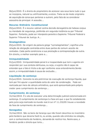 06/jun/2010. É o direito do proprietário de acrescer aos seus bens tudo o que
se incorpora, natural ou artificialmente, a estes. Trata-se de modo originário
de aquisição de coisa que pertence a outrem, pelo fato de se considerar
acessória da principal. A acessão...
Recurso Ordinário Constitucional
05/jun/2010. É o recurso cabível contra decisão denegatória de habeas corpus
ou mandado de segurança, proferida em segunda instância ou por Tribunal
Superior. Portanto, pode ser interposto perante o Supremo Tribunal Federal e
Superior Tribunal de Justiça. A...
Sinalagmático
05/jun/2010. De origem da palavra grega "synnalagmatikos", significa uma
relação de obrigação contraída entre duas partes de comum acordo de
vontades. Cada parte condiciona a sua prestação a contraprestação da outra.
Em direito, o melhor exemplo para a...
Inimputabilidade
01/jun/2010. Inimputabilidade penal é a incapacidade que tem o agente em
responder por sua conduta delituosa, ou seja, o sujeito não é capaz de
entender que o fato é ilícito e de agir conforme esse entendimento.Sendo
assim, a inimputabilidade é causa de exclusão...
Liquidação de sentença
01/jun/2010. Consiste no ato preliminar da execução de sentença ilíquida, que
tem por fim apurar a quantidade certa do valor da condenação. Pode ser
realizada por meio de cálculo aritmético, que será apresentado pelo próprio
credor para cumprimento da sentença...
Cumprimento de sentença
31/mai/2010. É o ato de executar uma determinação judicial exteriorizada em
sentença. O cumprimento de sentença é a fase em que o que foi estabelecido
pelo juízo seja realizado no mundo real.A Lei nº 11.232/05 trouxe a novidade
da fase de cumprimento de sentença...
Sonegados
31/mai/2010. São os bens da herança que não foram descritos no inventário
pelo herdeiro que deveria fazê-lo, ou ainda, quando são omitidos na colação,
com o conhecimento do herdeiro, deixando de restituí-los. Neste caso, o
herdeiro perde o direito que teria...
 