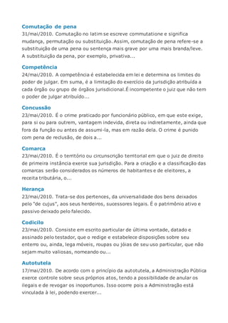 Comutação de pena
31/mai/2010. Comutação no latim se escreve commutatione e significa
mudança, permutação ou substituição. Assim, comutação de pena refere-se a
substituição de uma pena ou sentença mais grave por uma mais branda/leve.
A substituição da pena, por exemplo, privativa...
Competência
24/mai/2010. A competência é estabelecida em lei e determina os limites do
poder de julgar. Em suma, é a limitação do exercício da jurisdição atribuída a
cada órgão ou grupo de órgãos jurisdicional.É incompetente o juiz que não tem
o poder de julgar atribuído...
Concussão
23/mai/2010. É o crime praticado por funcionário público, em que este exige,
para si ou para outrem, vantagem indevida, direta ou indiretamente, ainda que
fora da função ou antes de assumi-la, mas em razão dela. O crime é punido
com pena de reclusão, de dois a...
Comarca
23/mai/2010. É o território ou circunscrição territorial em que o juiz de direito
de primeira instância exerce sua jurisdição. Para a criação e a classificação das
comarcas serão considerados os números de habitantes e de eleitores, a
receita tributária, o...
Herança
23/mai/2010. Trata-se dos pertences, da universalidade dos bens deixados
pelo "de cujus", aos seus herdeiros, sucessores legais. É o patrimônio ativo e
passivo deixado pelo falecido.
Codicilo
23/mai/2010. Consiste em escrito particular de última vontade, datado e
assinado pelo testador, que o redige e estabelece disposições sobre seu
enterro ou, ainda, lega móveis, roupas ou jóias de seu uso particular, que não
sejam muito valiosas, nomeando ou...
Autotutela
17/mai/2010. De acordo com o princípio da autotutela, a Administração Pública
exerce controle sobre seus próprios atos, tendo a possibilidade de anular os
ilegais e de revogar os inoportunos. Isso ocorre pois a Administração está
vinculada à lei, podendo exercer...
 