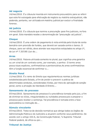 Ad negocia
14/mai/2010. É a cláusula inserida em instrumento procuratório para se referir
que este foi outorgado para efetivação de negócio ou matéria extrajudicial, não
podendo, portanto, ser utilizada em matéria judicial por excluir a finalidade
forense.
Ad judicia
14/mai/2010. É a cláusula que nomina a procuração para fins judiciais, no foro
em geral. Este mandato recebe a denominação de "procuração ad judicia".
Cheque
14/mai/2010. É uma ordem de pagamento à vista emitida pelo titular de conta
bancária com provisão de fundos, que deverá ser sacada contra o banco. O
cheque, para ser válido, deve atender aos requisitos estipulados no artigo 1º,
da Lei nº 7.357/85 (Lei do...
Arras
14/mai/2010. Palavra utilizada somente no plural, que significa uma garantia
ou um sinal de um contrato como, por exemplo, o penhor. O termo arras
possui duas espécies, confirmatórias e penitenciárias.As arras confirmatórias
têm a função essencial de confirmar o...
Direito Penal
11/mai/2010. É o ramo do Direito que regulamenta as normas jurídicas
estabelecidas pelo Estado, a fim de proibir e prevenir a prática de
determinadas condutas, consideradas ilícitas, por meio da aplicação de sanção
penal, como a privação da liberdade.O Direito...
Saneamento do processo
07/mai/2010. Saneamento do processo é a providência tomada pelo juiz, a fim
de eliminar os vícios, irregularidades ou nulidades processuais e preparar o
processo para receber a sentença. Tal providência é tomada entre a fase
postulatória e a instrução do...
Súmula vinculante
07/mai/2010. Trata-se de decisão normativa que obriga todos os órgãos da
Administração Pública e do Judiciário a atuarem conforme seus parâmetros. De
acordo com o artigo 103-A, da Constituição Federal, "o Supremo Tribunal
Federal poderá, de ofício ou por...
Tribunal de Justiça
 