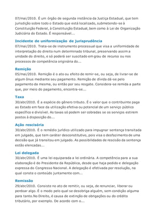 07/mai/2010. É um órgão de segunda instância da Justiça Estadual, que tem
jurisdição sobre todo o Estado que está localizado, submetendo-se à
Constituição Federal, à Constituição Estadual, bem como à Lei de Organização
Judiciária do Estado. É responsável...
Incidente de uniformização de jurisprudência
07/mai/2010. Trata-se de instrumento processual que visa a uniformidade de
interpretação do direito num determinado tribunal, preservando assim a
unidade do direito, e só poderá ser suscitado em grau de recurso ou nos
processos de competência originária do...
Remição
05/mai/2010. Remição é o ato ou efeito de remir-se, ou seja, de livrar-se de
algum ônus mediante seu pagamento. Remição de dívida dá-se pelo
pagamento da mesma, ou então por seu resgate. Considera-se remida a parte
que, por meio do pagamento, encontra-se...
Taxa
30/abr/2010. É a espécie do gênero tributo. É o valor que o contribuinte paga
ao Estado em face da utilização efetiva ou potencial de um serviço público
específico e divisível. As taxas só podem ser cobradas se os serviços estirem
postos à disposição do...
Ação rescisória
30/abr/2010. É o remédio jurídico utilizado para impugnar sentença transitada
em julgado, que tem caráter desconstitutivo, pois visa o desfazimento de uma
decisão que já transitou em julgado. As possibilidades de rescisão da sentença
estão elencadas...
Lei delegada
30/abr/2010. É uma lei equiparada a lei ordinária. A competência para a sua
elaboração é do Presidente da República, desde que haja pedido e delegação
expressa do Congresso Nacional. A delegação é efetivada por resolução, na
qual conste o conteúdo juntamente com...
Remissão
29/abr/2010. Consiste no ato de remitir, ou seja, de renunciar, liberar ou
perdoar algo. É o modo pelo qual se desobriga alguém, sem condição alguma
para tanto.No Direito, é causa de extinção de obrigações ou do crédito
tributário, por exemplo. De acordo com o...
 