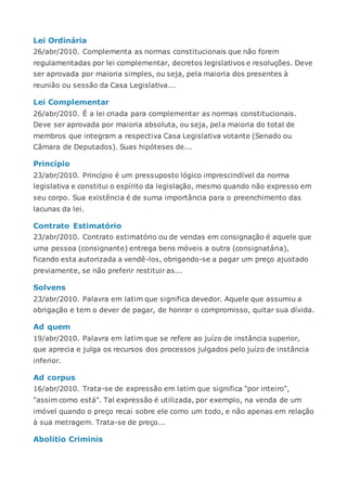 Lei Ordinária
26/abr/2010. Complementa as normas constitucionais que não forem
regulamentadas por lei complementar, decretos legislativos e resoluções. Deve
ser aprovada por maioria simples, ou seja, pela maioria dos presentes à
reunião ou sessão da Casa Legislativa...
Lei Complementar
26/abr/2010. É a lei criada para complementar as normas constitucionais.
Deve ser aprovada por maioria absoluta, ou seja, pela maioria do total de
membros que integram a respectiva Casa Legislativa votante (Senado ou
Câmara de Deputados). Suas hipóteses de...
Princípio
23/abr/2010. Princípio é um pressuposto lógico imprescindível da norma
legislativa e constitui o espírito da legislação, mesmo quando não expresso em
seu corpo. Sua existência é de suma importância para o preenchimento das
lacunas da lei.
Contrato Estimatório
23/abr/2010. Contrato estimatório ou de vendas em consignação é aquele que
uma pessoa (consignante) entrega bens móveis a outra (consignatária),
ficando esta autorizada a vendê-los, obrigando-se a pagar um preço ajustado
previamente, se não preferir restituir as...
Solvens
23/abr/2010. Palavra em latim que significa devedor. Aquele que assumiu a
obrigação e tem o dever de pagar, de honrar o compromisso, quitar sua dívida.
Ad quem
19/abr/2010. Palavra em latim que se refere ao juízo de instância superior,
que aprecia e julga os recursos dos processos julgados pelo juízo de instância
inferior.
Ad corpus
16/abr/2010. Trata-se de expressão em latim que significa "por inteiro",
"assim como está". Tal expressão é utilizada, por exemplo, na venda de um
imóvel quando o preço recai sobre ele como um todo, e não apenas em relação
à sua metragem. Trata-se de preço...
Abolitio Criminis
 