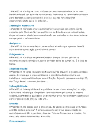 16/abr/2010. Configura como hipótese de que a retroatividade de lei mais
benéfica deverá ser aplicada ao condenado.Traduz-se no termo latim utilizado
para decretar a abolição do crime, ou seja, quando nova lei penal
descriminaliza fato que a lei anterior...
Instrução Normativa
16/abr/2010. Consiste em ato administrativo expresso por ordem escrita
expedida pelo Chefe de Serviço ou Ministro de Estado a seus subordinados,
dispondo normas disciplinares que deverão ser adotadas no funcionamento de
serviço público reformulado ou...
Accipiens
16/abr/2010. Palavra em latim que se refere a credor que age com boa-fé
diante de uma prestação que não lhe é devida.
Fidejussória
08/abr/2010. Consiste na garantia pessoal em que terceira pessoa se
responsabiliza pela obrigação, caso o devedor deixe de cumprí-la. É o caso da
fiança.
Imputabilidade
07/abr/2010. O verbo imputar significa atribuir (a alguém) a responsabilidade.
Assim, dizemos que a imputabilidade é a possibilidade de atribuir a um
indivíduo a responsabilidade por uma infração. Segundo prescreve o artigo 26,
do Código Penal, podemos, também...
Infungibilidade
07/abr/2010. Infungibilidade é a qualidade de ser o bem infungível, ou seja,
são os bens móveis que não podem ser substituídos por outros da mesma
espécie, quantidade e qualidade. Os bens infungíveis não admitem substituição
por ser considerado em seu todo um...
Ementa
07/abr/2010. De acordo com o artigo 563, do Código de Processo Civil, "todo
acórdão conterá ementa". A ementa consiste em breve apresentação do
conteúdo do acórdão e, por isso, deve ser feita de forma clara e concisa. Por
meio dela sabe-se de imediato a matéria...
Emolumentos
 