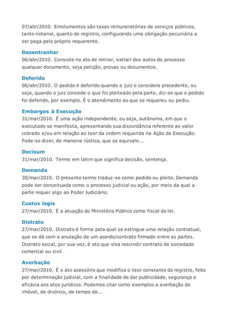 07/abr/2010. Emolumentos são taxas remuneratórias de serviços públicos,
tanto notarial, quanto de registro, configurando uma obrigação pecuniária a
ser paga pelo próprio requerente.
Desentranhar
06/abr/2010. Consiste no ato de retirar, extrair dos autos do processo
qualquer documento, seja petição, provas ou documentos.
Deferido
06/abr/2010. O pedido é deferido quando o juiz o considera procedente, ou
seja, quando o juiz concede o que foi pleiteado pela parte, diz-se que o pedido
foi deferido, por exemplo. É o atendimento ao que se requereu ou pediu.
Embargos à Execução
31/mar/2010. É uma ação independente, ou seja, autônoma, em que o
executado se manifesta, apresentando sua discordância referente ao valor
cobrado e/ou em relação ao teor da ordem requerida na Ação de Execução.
Pode-se dizer, de maneira rústica, que se equivale...
Decisum
31/mar/2010. Termo em latim que significa decisão, sentença.
Demanda
30/mar/2010. O presente termo traduz-se como pedido ou pleito. Demanda
pode ser conceituada como o processo judicial ou ação, por meio da qual a
parte requer algo ao Poder Judiciário.
Custos legis
27/mar/2010. É a atuação do Ministério Público como fiscal da lei.
Distrato
27/mar/2010. Distrato é forma pela qual se extingue uma relação contratual,
que se dá com a anulação de um acordo/contrato firmado entre as partes.
Distrato social, por sua vez, é ato que visa rescindir contrato de sociedade
comercial ou civil.
Averbação
27/mar/2010. É o ato acessório que modifica o teor constante do registro, feito
por determinação judicial, com a finalidade de dar publicidade, segurança e
eficácia aos atos jurídicos. Podemos citar como exemplos a averbação de
imóvel, de divórcio, de tempo de...
 