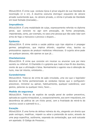 09/out/2014. É crime cuja conduta típica é privar alguém de sua liberdade de
locomoção (ir e vir). A doutrina costuma distinguir sequestro de cárcere
privado sustentando que, no cárcere privado, a vítima é privada da liberdade
em local fechado (trancada)...
Imprudência
09/out/2014. É uma modalidade de culpa, expressamente referida no diploma
penal, que consiste no agir sem precaução, de forma precipitada,
imponderada, como, por exemplo, no caso uma pessoa que não sabe lidar com
arma de fogo a manuseia e provoca o disparo...
Epidemia
09/out/2014. É crime contra a saúde pública cujo tipo objetivo é propagar
germes patogênicos, que implica difundir, espalhar vírus, bacilos ou
protozoários capazes de produzir moléstias infecciosas. O sujeito ativo pode
ser qualquer pessoa, não apenas os que já...
Charlatanismo
09/out/2014. É crime que consiste em inculcar ou anunciar cura por meio
secreto ou infalível. O Charlatão é o golpista que ilude a boa-fé dos doentes,
ciente de que a afirmação é falsa. Normalmente o agente visa à obtenção de
lucro, mas tal intento, entretanto...
Curandeirismo
09/out/2014. Trata-se de crime de ação vinculada, uma vez que o legislador
descreve de forma pormenorizada as condutas típicas que o configuram:
prescrever, ministrar ou aplicar, habitualmente, qualquer substância; usar
gestos, palavras ou qualquer meio; fazer...
Medida de segurança
08/out/2014. Trata-se de espécie de sanção penal de caráter preventivo,
aplicada ao sujeito inimputável, e, excepcionalmente, aos semi-imputáveis, em
decorrência da prática de um ilícito penal, com a finalidade de retirá-lo do
convívio social e submetê-lo a...
Exceção
09/set/2014. É uma forma de defesa indireta do réu, alegando um direito que
pode extinguir, modificar, impedir ou adiar a pretensão do autor, através de
uma peça específica, autônoma, separada da contestação, que será autuada
em apartado. O Código de Processo...
 
