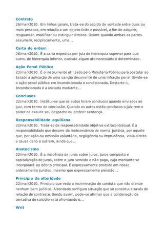 Contrato
26/mar/2010. Em linhas gerais, trata-se do acordo de vontade entre duas ou
mais pessoas, em relação a um objeto lícito e possível, a fim de adquirir,
resguardar, modificar ou extinguir direitos. Ocorre quando ambas as partes
assumem, reciprocamente, uma...
Carta de ordem
26/mar/2010. É a carta expedida por juiz de hierarquia superior para que
outro, de hierarquia inferior, execute algum ato necessário e determinado.
Ação Penal Pública
23/mar/2010. É o instrumento utilizado pelo Ministério Público para postular ao
Estado a aplicação de uma sanção decorrente de uma infração penal.Divide-se
a ação penal pública em incondicionada e condicionada. Destarte:1.
Incondicionada é a iniciada mediante...
Conclusos
22/mar/2010. Institui-se que os autos foram conclusos quando enviados ao
juiz, com termo de conclusão. Quando os autos estão conclusos o juiz tem o
poder de exaurir seu despacho ou proferir sentença.
Responsabilidade aquiliana
22/mar/2010. Trata-se de responsabilidade objetiva extracontratual. É a
responsabilidade que decorre da inobservância de norma jurídica, por aquele
que, por ação ou omissão voluntária, negligência ou imprudência, viola direito
e causa dano a outrem, ainda que...
Anatocismo
22/mar/2010. É a incidência de juros sobre juros, juros composto e
capitalização de juros, sobre o juro vencido e não pago, cujo montante se
incorporará ao débito principal. É expressamente proibido em nosso
ordenamento jurídico, mesmo que expressamente previsto...
Princípio da alteridade
22/mar/2010. Princípio que veda a incriminação de conduta que não ofende
nenhum bem jurídico. Alteridade configura situação que se constitui através de
relação de contraste. Sendo assim, pode-se afirmar que a condenação de
tentativa de suicídio está afrontando o...
Writ
 
