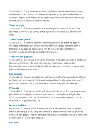 18/mar/2010. Trata-se de palavra em inglês que significa ordem escrita ou
mandamento. No Direito, tal palavra é empregada nas peças referentes a
"Habeas Corpus" e ao Mandado de Segurança, em que é pedida a concessão
do writ, ou seja, pede-se a concessão da...
Vacatio legis
15/mar/2010. É uma expressão latina que significa vacância da lei. É na
realidade o intervalo de tempo entre a publicação da lei e sua entrada em
vigor.
Tutela antecipada
15/mar/2010. É a medida processual que possibilita ao autor da ação a
obtenção antecipada dos direitos que seriam alcançados somente com o
trânsito em julgado da sentença, a fim de evitar os danos materiais
decorrentes da demora do processo. Para tanto...
Trânsito em julgado
15/mar/2010. Diz-se que a demanda transitou em julgado quando a sentença
tornou-se definitiva, não podendo mais ser modificada, seja por ter
transcorrido o prazo para a interposição de eventuais recursos, seja por não
caber mais recurso sobre ela.
Sui generis
15/mar/2010. É uma expressão em latim que significa "de seu próprio gênero"
ou "único em sua espécie". Muita utilizada no Direito, ela indica algo que é
particular, peculiar, único. Reporta-se a um fato singular, por exemplo.
Processo
15/mar/2010. É a instrumentalização do pedido do autor. É o instrumento que
possibilita a satisfação do interesse público na conciliação de litígios. Tem
início, no processo civil, com a petição inicial e, no processo penal, com a
denúncia ou a queixa-crime. Os...
Norma jurídica
09/mar/2010. Norma jurídica é considerada a expressão formal do próprio
Direito, sendo que o seu conjunto compõe o ordenamento jurídico, gerando
direitos e obrigações. Assim, consiste nas leis, nos imperativos que constituem
o Direito em si. É o próprio Direito...
Pro rata
 