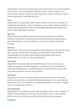 29/jan/2010. Consiste na subtração de coisa alheia móvel, em proveito próprio
ou de terceiro, com emprego de violência ou grave ameaça a pessoa. Do
mesmo modo, pratica o crime de roubo aquele que aplica a violência ou grave
ameaça logo após a subtração da coisa...
Vara
28/jan/2010. É a repartição onde funciona o ofício no fórum e se mantém os
respectivos documentos, isto é, considera-se vara o ofício onde se guardam as
minutas dos julgamentos e onde as declarações referentes ao processo são
feitas. Cada magistrado na justiça...
Quorum
28/jan/2010. Quantidade necessária de pessoas, podendo ser o número
mínimo ou máximo de membros presentes ou formalmente representados,
para deliberação em uma assembleia ou para tornar válidas as decisões
tomadas.
Súmula
28/jan/2010. Trata-se de pronunciamentos proferidos pelos Tribunais do nosso
país, baseados em decisões reiteradas, que delimitam o entendimento e
interpretação das leis sobre determinada matéria dada pelos nossos
magistrados. É a "união" de várias decisões de...
Sucessão
26/jan/2010. Sucessão significa transferência por morte, da herança ou,
então, do legado, ao herdeiro/legatário, em razão de lei ou testamento.A
sucessão também pode ser caracterizada pelo ato jurídico por meio do qual
uma pessoa substitui outra em seus direitos...
Mandado
26/jan/2010. Consiste na ordem judicial escrita, emanada por autoridade
judicial, que prescreve o cumprimento de ato processual a ser executado por
oficial de justiça. Tem conteúdos e finalidades específicas, tais como a citação
do réu, intimação das partes ou...
Incolumidade
26/jan/2010. É a condição de estar livre de perigo ou dano, ileso, incólume. O
Código Penal traz alguns crimes que são cometidos contra a incolumidade
pública, tais como incêndio, explosão, difusão de doença ou praga etc.
Impetrar
 