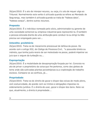 26/jan/2010. É o ato de interpor recurso, ou seja, é o ato de requer algo ao
Tribunal. Normalmente este verbo é utilizado quando se refere ao Mandado de
Segurança, mas também é utilizado quando se trata de "habeas data",
"habeas corpus", dentro outros recursos.
Preposto
26/jan/2010. É o indivíduo nomeado pelo sócio, administrador ou gerente de
uma sociedade comercial ou empresa industrial para representá-la. É também
a pessoa colocada diante de uma atribuição para conduzi-la ou dirigi-la.Não
precisa ser empregado para ser...
Interdito proibitório
26/jan/2010. Trata-se de mecanismo processual de defesa da posse. De
acordo com o artigo 932, do Código de Processo Civil, "o possuidor direto ou
indireto, que tenha justo receio de ser molestado na posse, poderá impetrar ao
juiz que o segure da turbação ou...
Expropriação
26/jan/2010. É a modalidade de desapropriação forçada por lei. Consiste no
ato de privar o proprietário da coisa que lhe pertence, como das glebas de
terra onde são cultivadas plantas psicotrópicas ou a exploração de trabalho
escravo. Compara-se ao confisco, já...
Propriedade
25/jan/2010. Trata-se do direito de gozar e dispor das coisas de modo pleno,
com exclusividade, de acordo com os limites e obrigações impostas no
ordenamento jurídico. É o direito de usar, gozar e dispor dos bens. Note-se
que, atualmente, o direito à propriedade...
10
 
