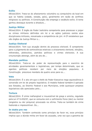 Exílio
09/set/2014. Trata-se do afastamento voluntário ou compulsório do local em
que se habita (cidade, estado, país), geralmente em razão de conflitos
religiosos ou políticos. A Constituição não emprega o vocábulo exílio. O tema
ganhou destaque durante a ditadura...
Justiça Militar
09/set/2014. É órgão do Poder Judiciário competente para processar e julgar
os crimes militares definidos em lei e as ações judiciais contra atos
disciplinares militares, ressalvada a competência de júri. A CF estabelece que
são órgãos da Justiça Militar o...
Justiça Eleitoral
09/set/2014. Tem sua atuação dentro do processo eleitoral. É competente
para o julgamento de controvérsias relativas a alistamento eleitoral, eleições,
referendos, plebiscitos, partidos políticos e crimes eleitorais. A sua
circunscrição abrange, além do ato de...
Mandato político
09/set/2014. Trata-se do poder de representação para o exercício de
atividades governamentais e legislativas, por tempo determinado, que os
agentes políticos recebem por meio de eleições populares. A
Constituição prescreve mandato de quatro anos para os...
Veto
09/set/2014. É o ato em que o chefe do Poder Executivo nega aquiescência à
conversão em lei de projeto legislativo. O modelo federal também é aplicado
aos Estados, ao Distrito Federal e aos Municípios, onde quaisquer projetos
legislativos são apreciados pelo...
Tortura
08/set/2014. É crime inafiançável e insuscetível de graça e anistia, regulado
pela Lei nº 9.455/97, que se consuma com o sofrimento físico (dor) ou mental
(angústia ou dor psíquica) provocado na vítima. Trata-se também de crime
hediondo e imprescritível. Os...
In dubio pro reo
08/set/2014. Também conhecido como princípio do favor rei, esse princípio
implica que a dúvida milita em favor do acusado, uma vez que a garantia da
 