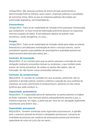 10/ago/2014. São pessoas jurídicas de direito privado pertencentes à
Administração Pública Indireta, quais sejam: empresas públicas e sociedades
de economia mista. Nota-se que as empresas públicas são criadas por
autorização legislativa, com totalidade de...
Concorrência
10/ago/2014. Trata-se de modalidade de licitação entre quaisquer interessados
que comprovem na fase inicial de habilitação preliminar possuir os requisitos
mínimos exigidos no edital. É utilizada para objetos de grande vulto
econômico, sendo obrigatória, no caso...
Pregão
10/ago/2014. Trata-se de modalidade de licitação válida para todas as esferas
federativas e utilizada para contratação de bens e serviços comuns, assim
consideram aqueles cujos padrões de desempenho e qualidade possam ser
objetivamente definidos pelo edital, por...
Contrato de transação
09/jul/2014. É um contrato pelo qual as partes pactuam a extinção de uma
obrigação mediante concessões mútuas ou recíprocas, o que também pode
ocorrer de forma preventiva. Se ambas as partes não cedem, não há
transação. Se não houver essas concessões mútuas ou...
Contrato de compromisso
09/jul/2014. É o acordo de vontades em que as partes, preferindo não se
submeter à decisão judicial, confiam a árbitros a solução de seus conflitos de
interesse, de cunho patrimonial.O compromisso é, portanto um dos meios
jurídicos que pode conduzir à...
Capacidade postulatória
09/jul/2014. É a capacidade plena de representar as partes perante os órgãos
do Poder Judiciário. Para formular pleitos adequadamente perante o juiz, o
sistema exige que, em regra, a parte aja por meio de um advogado legalmente
reconhecido pela Ordem dos...
Capacidade processual
09/jul/2014. Também conhecida como legitimatio ad processum, é aptidão
para o exercício pessoal de direitos e obrigações processuais, sob pena de
invalidade do processo por ausência de pressuposto processual atinente à
capacidade de estar em juízo (de ser parte...
 