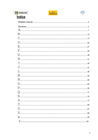 Índice
Alfabeto manual................................................................................................... 4

Números .............................................................................................................. 5
A ......................................................................................................................... 7
B..........................................................................................................................13
C..........................................................................................................................17
D..........................................................................................................................23
E..........................................................................................................................27
F..........................................................................................................................33
G..........................................................................................................................38
H..........................................................................................................................41
I..........................................................................................................................43
J..........................................................................................................................47
L..........................................................................................................................49
M..........................................................................................................................53
N..........................................................................................................................59
O..........................................................................................................................62
P..........................................................................................................................65
Q..........................................................................................................................71
R..........................................................................................................................73
S..........................................................................................................................77
T..........................................................................................................................83
U..........................................................................................................................87
V..........................................................................................................................89
x..........................................................................................................................93
z.......................................................................................................94


                                                                                                                            3
 