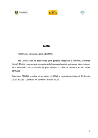 Nota

       Sistema de transcrição para a LIBRAS:


      “Na LIBRAS não há desinências para gêneros (masculino e feminino), números
(plural). O sinal representado por palavra da língua portuguesa que possui estas marcas,
está terminado com o símbolo @ para reforçar a idéia de ausência e não haver
confusão.

Exemplos: AMIG@ = amiga (s) ou amigo (s), ME@ = meu (s) ou minha (s), EL@= ele
(S) ou ela (S). “ ( LIBRAS em contexto, Brasília 2007).




                                                                                      6
 