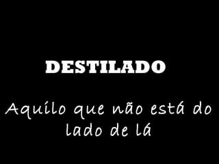 DESTILADO Aquilo que não está do lado de lá 