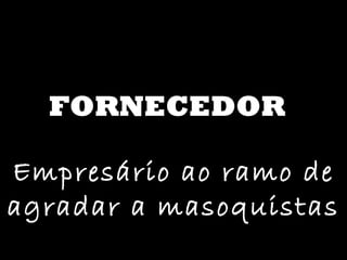 FORNECEDOR Empresário ao ramo de agradar a masoquistas 