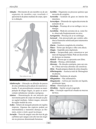○○○○○○○○○○○○○○○○○○○○○○○○○○○○○○○○○○○○○○○○○○○○○○○○○○○○○○○○○○○○○○○○○○○○○○○○○○○○○○○○○○○
Aeróbio – Organismo ou processo químico que
necessita de oxigênio.
Aerocolia – Acúmulo de gases no interior dos
intestinos.
Aerocolpos – Distensão da vagina decorrente de
acúmulo de ar.
Aerofagia – Presença de ar no esôfago e no es-
tômago.
Aerofobia – Medo de correntes de ar, vento for-
te; observada freqüentemente na raiva.
Aerogastria – Presença de ar no estômago.
Aerossol – Gás pressurizado que contém subs-
tância finamente nebulizada para tratamentos
inalatórios.
Afacia – Ausência congênita do cristalino.
Áfaco – Termo que designa o olho com afacia.
Afagia – Inaptidão para deglutição.
Afasia – Incapacidade para comunicar-se por
meio da linguagem falada. Pode ser decorrente
de doenças ou traumas.
Afebril – Pessoa que se apresenta sem febre.
Afecção – Doença, enfermidade.
Aferente – De direção centrípeta, para um cen-
tro. Fibras nervosas aferentes são sensitivas.
Afeto – Reação psíquica diante de certas situações.
Afibrinogenia – Ausência total de fibrinogênio
no plasma.
Afinidade – Sinônimo de atração.
Aflegmático – Não inflamatório.
Afogamento – Asfixia por imersão em líquido,
geralmente água.
Afonia – Diminuição da voz.
Afrodisia – Apetite sexual exagerado.
Afta – Ulceração superficial situada na mucosa
da boca.
Adução – Movimento de um membro ou de um
segmento de membro cujo resultado é
aproximá-lo do plano mediano do corpo, opos-
to à abdução.
Adução
Adulteração – Alteração ou diluição da pureza
de uma substância pela adição de material es-
tranho. É um procedimento comum na mani-
pulação de drogas ilegais, às quais se acres-
centam substâncias variadas e perigosas.
Adutor – Denominação de um músculo que
movimenta parte do corpo em direção ao pla-
no sagital mediano. Adutor magno, músculo
da região medial da coxa.
Aedes – Gênero de mosquito presente em regiões
tropicais. Algumas das espécies podem ser
intermediárias e transmitir doenças ao Ho-
mem, como o Aedes egypti na dengue.
Aeração – Troca de sangue com alto teor de gás
carbônico por sangue com alto teor de oxigê-
nio no processo denominado hematose.
Plano mediano do corpo
Adução
Afta
Afta
ADUÇÃO AFTA
 