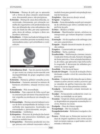 ○○○○○○○○○○○○○○○○○○○○○○○○○○○○○○○○○○○○○○○○○○○○○○○○○○○○○○○○○○○○○○○○○○○○○○○○○○○○○○○○○○○
Eritrasma – Doença de pele que se apresenta
sob a forma de placa amarelo amarronzado
seca, descamando pouco, não pruriginosa.
Eritremia – Doença de causa desconhecida, ca-
racterizada, clinicamente, por coloração ver-
melha dos tegumentos com predominância na
face, por dilatação das veias subcutâneas e das
veias do fundo do olho, por uma esplenome-
galia, dores de cabeça, vertigens e dores nos
membros inferiores.
Eritroblasto – Célula nucleada da linhagem dos
glóbulos vermelhos presente na medula óssea,
intermediária entre o pró-eritroblasto e o reti-
culócito.
medula óssea para garantir uma produção nor-
mal de hemácias.
Erogênico – Que provoca desejo sexual.
Erógeno – Erogênico.
Erosão – Áreas desnudadas na pele por uma per-
da de substância que afeta a camada mais su-
perficial da pele.
Erótico – Relativo à libido.
Erotismo – Manifestações sociais, artísticas ou
interpessoais que tentam despertar o instinto
sexual.
Eructação –Ato de expulsar ar do estômago com
um som característico.
Erupção – Rápido desenvolvimento de uma le-
são cutânea.
Eruptivo – Caracterizado por erupção.
Escabiose – Sarna, acaríase.
Escafocefalia – Malformação craniana caracte-
rizada pela forma elevada, bastante alongada,
da frente para trás, e bem achatada lateralmen-
te, do crânio, que apresenta o tipo dolicocéfa-
lo exagerado. É decorrente de soldadura pre-
matura da sutura sagital.
Escafóide – Em forma de barco.
Escala de Glasgow – Escala de avaliação clínica
destinada a medir o nível de consciência dos
pacientes.
Escaleno–Conjuntodetrêsmúsculosquesedeno-
minamescalenoanterior,médioeposterior,que
se estendem da apófise transversa das vérte-
bras cervicais às duas primeiras costelas.
Escalpelo – Instrumento cortante destinado às
dissecções.
Escalpo – Arrancamento acidental do couro ca-
beludo, na totalidade ou em parte.
Escamas – Grupo de células queratinizadas, que
se desprendem em pequenas acumulações vi-
síveis, brancas ou cinzas.
Escápula – Osso da cintura superior.
Escapulalgia – Dor na escápula.
Escapuloclavicular – Referente à escápula e cla-
vícula.
Escara – Ferida que se forma por necrose teci-
dual de origem isquêmica com crosta escura
mais ou menos espessa, a qual tende a ser eli-
minada e infectar-se.
Eritroblastose fetal – Tipo de anemia hemolíti-
ca que ocorre na criança recém-nascida com
incompatibilidade de grupo sangüíneo entre
mãe e filho.
Eritrócito – Hemácia; glóbulo vermelho jovem.
Eritrocitose – Aumento anormal no número de
hemácias circulantes; situação inversa à ane-
mia.
Eritrodermia – Pele avermelhada.
Eritrofobia – Tipo especial de fobia social que
se caracteriza por um temor irracional de mos-
trar vergonha ou enrubescer em situações so-
ciais.
Eritromelalgia – Doença caracterizada por aces-
sos de dores acompanhadas de inchaço e ver-
melhidão dos tegumentos, localizados nas
extremidades e, particularmente, nos pés.
Eritromicina – Antibiótico.
Eritropoiese – Processo de produção das hemá-
cias desde seus precursores medulares, que
ocorre na medula óssea.
Eritropoietina – Hormônio produzido nos rins
que provoca um estímulo necessário sobre a
Eritroblasto
ERITRASMA ESCARA
 