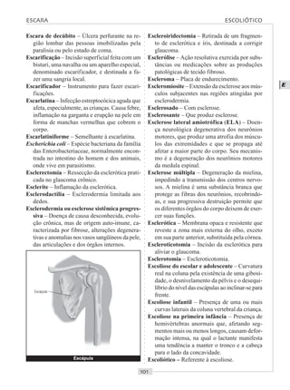 ○○○○○○○○○○○○○○○○○○○○○○○○○○○○○○○○○○○○○○○○○○○○○○○○○○○○○○○○○○○○○○○○○○○○○○○○○○○○○○○○○○○
E
Escara de decúbito – Úlcera perfurante na re-
gião lombar das pessoas imobilizadas pela
paralisia ou pelo estado de coma.
Escarificação – Incisão superficial feita com um
bisturi, uma navalha ou um aparelho especial,
denominado escarificador, e destinada a fa-
zer uma sangria local.
Escarificador – Instrumento para fazer escari-
ficações.
Escarlatina – Infecção estreptocócica aguda que
afeta, especialmente, as crianças. Causa febre,
inflamação na garganta e erupção na pele em
forma de manchas vermelhas que cobrem o
corpo.
Escarlatiniforme – Semelhante à escarlatina.
Escherichia coli – Espécie bacteriana da família
das Enterobacteriaceae, normalmente encon-
trada no intestino do homem e dos animais,
onde vive em parasitismo.
Esclerectomia – Ressecção da esclerótica prati-
cada no glaucoma crônico.
Esclerite – Inflamação da esclerótica.
Esclerodactilia – Esclerodermia limitada aos
dedos.
Esclerodermia ou esclerose sistêmica progres-
siva – Doença de causa desconhecida, evolu-
ção crônica, mas de origem auto-imune, ca-
racterizada por fibrose, alterações degenera-
tivas e anomalias nos vasos sangüíneos da pele,
das articulações e dos órgãos internos.
Escleroiridectomia – Retirada de um fragmen-
to de esclerótica e íris, destinada a corrigir
glaucoma.
Esclerólise – Ação resolutiva exercida por subs-
tâncias ou medicações sobre as produções
patológicas de tecido fibroso.
Escleroma – Placa de endurecimento.
Escleromiosite – Extensão da esclerose aos mús-
culos subjacentes nas regiões atingidas por
esclerodermia.
Esclerosado – Com esclerose.
Esclerosante – Que produz esclerose.
Esclerose lateral amiotrófica (ELA) – Doen-
ça neurológica degenerativa dos neurônios
motores, que produz uma atrofia dos múscu-
los das extremidades e que se propaga até
afetar a maior parte do corpo. Seu mecanis-
mo é a degeneração dos neurônios motores
da medula espinal.
Esclerose múltipla – Degeneração da mielina,
impedindo a transmissão dos centros nervo-
sos. A mielina é uma substância branca que
protege as fibras dos neurônios, recobrindo-
as, e sua progressiva destruição permite que
os diferentes órgãos do corpo deixem de exer-
cer suas funções.
Esclerótica – Membrana opaca e resistente que
reveste a zona mais externa do olho, exceto
em sua parte anterior, substituída pela córnea.
Escleroticotomia – Incisão da esclerótica para
aliviar o glaucoma.
Esclerotomia – Escleroticotomia.
Escoliose do escolar e adolescente – Curvatura
real na coluna pela existência de uma gibosi-
dade, o desnivelamento da pélvis e o desequi-
líbrio do nível das escápulas ao inclinar-se para
frente.
Escoliose infantil – Presença de uma ou mais
curvas laterais da coluna vertebral da criança.
Escoliose na primeira infância – Presença de
hemivértebras anormais que, afetando seg-
mentos mais ou menos longos, causam defor-
mação intensa, na qual o lactante manifesta
uma tendência a manter o tronco e a cabeça
para o lado da concavidade.
Escoliótico – Referente à escoliose.Escápula
Escápula
ESCARA ESCOLIÓTICO
 